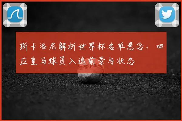 斯卡洛尼解析世界杯名单悬念，回应皇马球员入选前景与状态