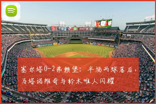 塞尔塔0-2弗赖堡：半场两球落后，马塔诺维奇与铃木唯人闪耀