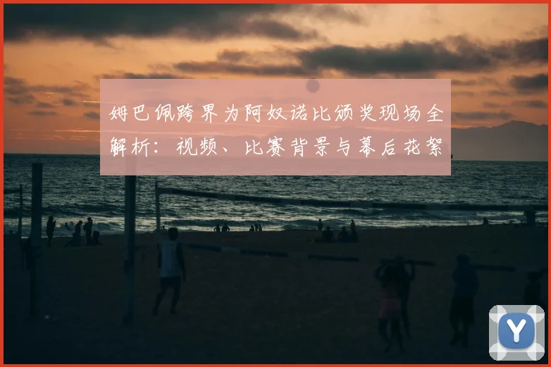 姆巴佩跨界为阿奴诺比颁奖现场全解析:视频、比赛背景与幕后花絮一览