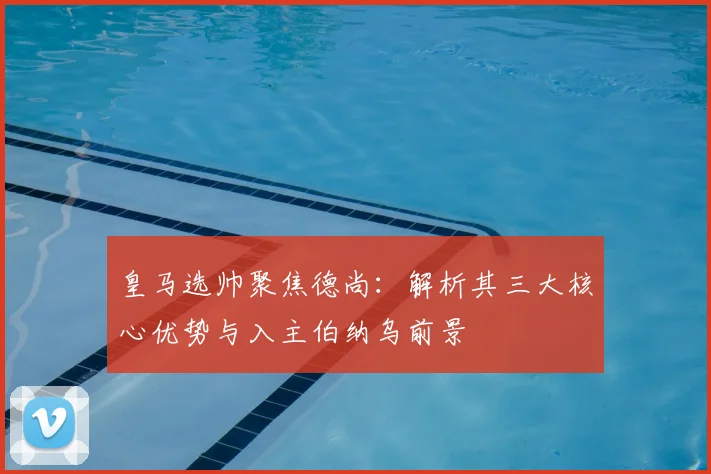 皇马选帅聚焦德尚：解析其三大核心优势与入主伯纳乌前景