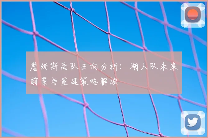 詹姆斯离队去向分析：湖人队未来前景与重建策略解读