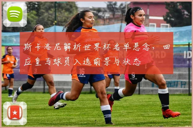 斯卡洛尼解析世界杯名单悬念,回应皇马球员入选前景与状态