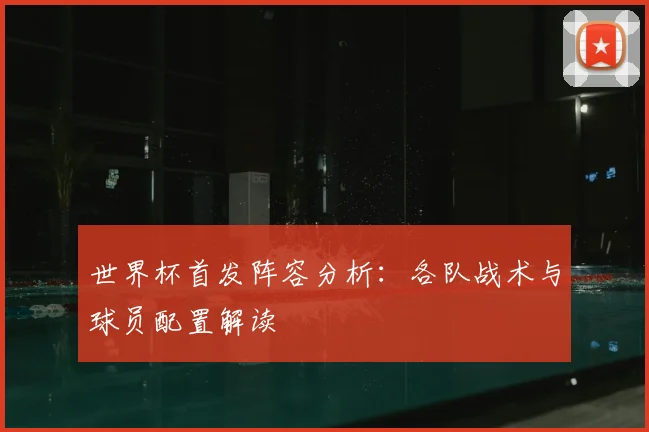 世界杯首发阵容分析：各队战术与球员配置解读