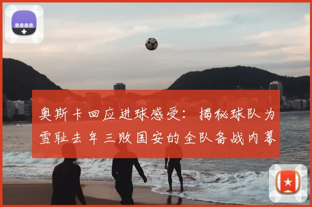奥斯卡回应进球感受：揭秘球队为雪耻去年三败国安的全队备战内幕与心态