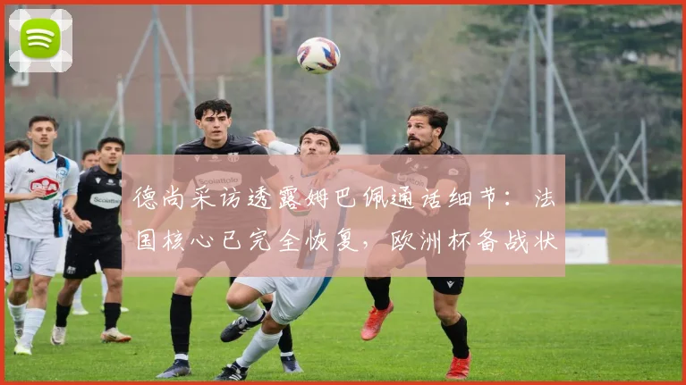 德尚采访透露姆巴佩通话细节：法国核心已完全恢复，欧洲杯备战状态良好