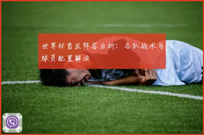 世界杯首发阵容分析：各队战术与球员配置解读