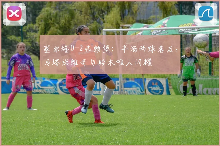 塞尔塔0-2弗赖堡：半场两球落后，马塔诺维奇与铃木唯人闪耀